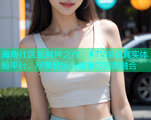 海角社区乱封神之作：KTV保健真实体验平台，尽享音乐与健康的完美融合