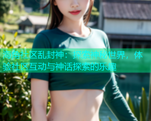 海角社区乱封神：探索神秘世界，体验社区互动与神话探索的乐趣