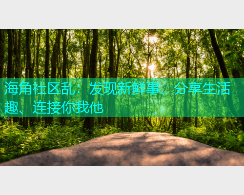 海角社区乱：发现新鲜事、分享生活趣、连接你我他