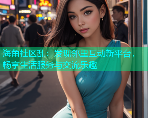 海角社区乱：发现邻里互动新平台，畅享生活服务与交流乐趣