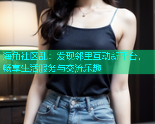 海角社区乱：发现邻里互动新平台，畅享生活服务与交流乐趣
