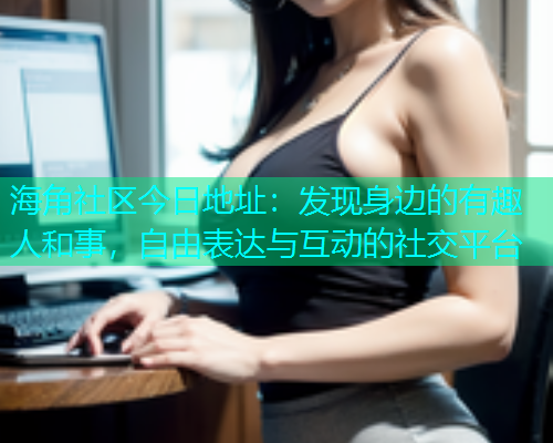 海角社区今日地址：发现身边的有趣人和事，自由表达与互动的社交平台