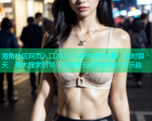 海角社区网页入口2022：免费视频观看、实时聊天、强大搜索引擎，尽享多元化内容与社交乐趣