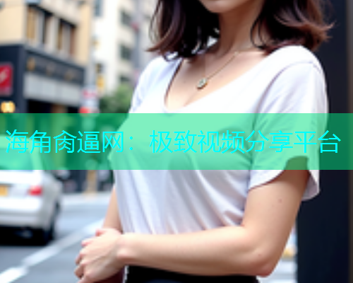 海角肏逼网：极致视频分享平台