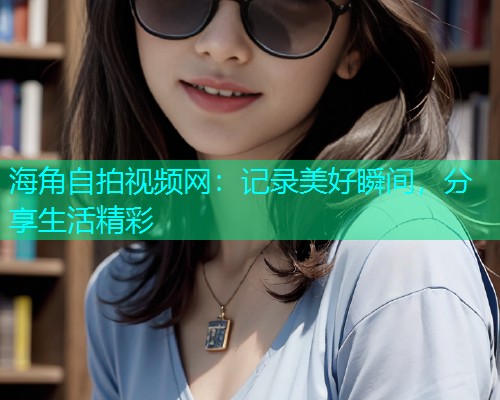 海角自拍视频网：记录美好瞬间，分享生活精彩