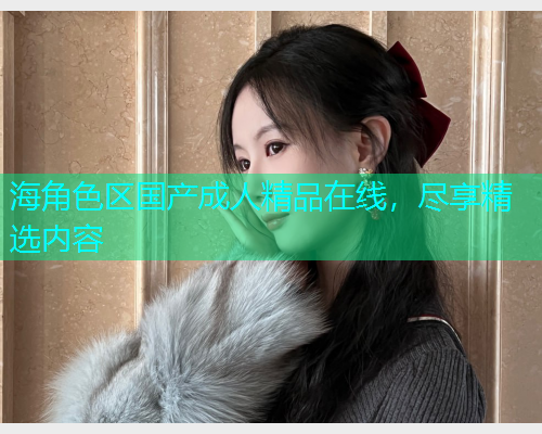 海角色区国产成人精品在线，尽享精选内容
