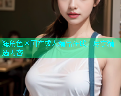 海角色区国产成人精品在线，尽享精选内容