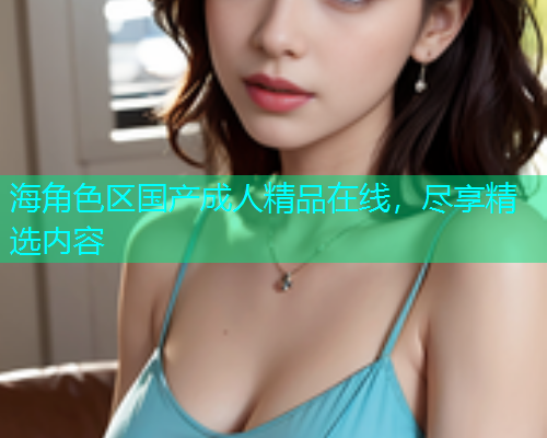 海角色区国产成人精品在线，尽享精选内容