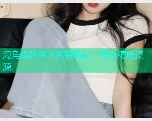 海角街区成人免费网站，尽享精选资源