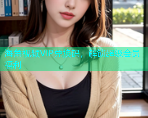 海角视频VIP兑换码，解锁超级会员福利