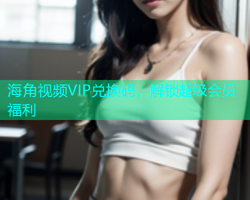 海角视频VIP兑换码，解锁超级会员福利