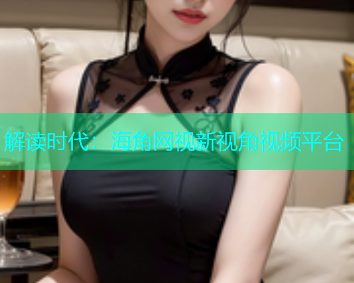 解读时代：海角网视新视角视频平台