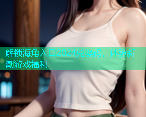 解锁海角入口2024兑换码，体验新潮游戏福利