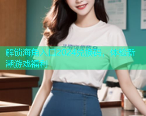 解锁海角入口2024兑换码，体验新潮游戏福利