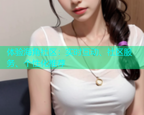 体验海角社区：实时互动、社区服务、个性化推荐