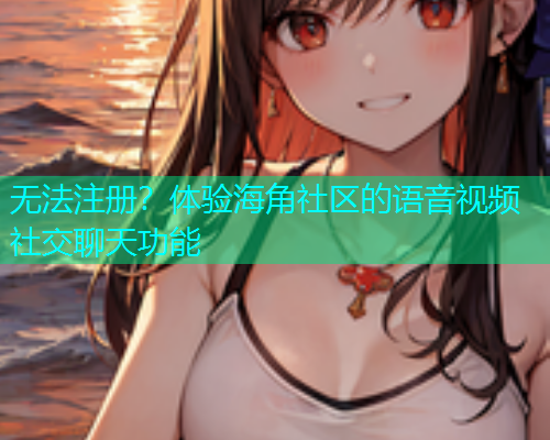 无法注册？体验海角社区的语音视频社交聊天功能