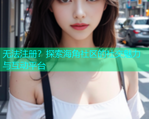 无法注册？探索海角社区的社交魅力与互动平台