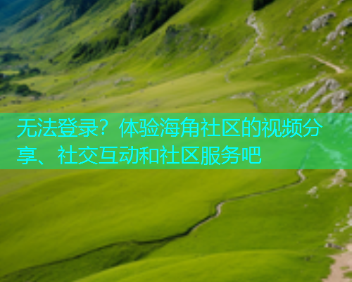 无法登录？体验海角社区的视频分享、社交互动和社区服务吧