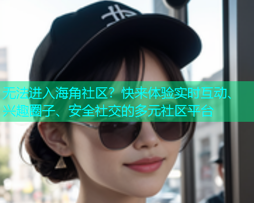 无法进入海角社区？快来体验实时互动、兴趣圈子、安全社交的多元社区平台