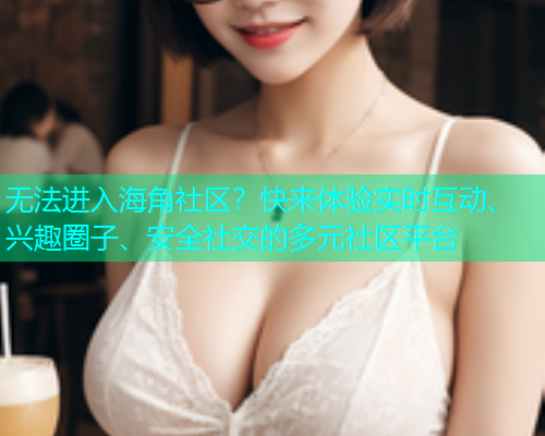 无法进入海角社区？快来体验实时互动、兴趣圈子、安全社交的多元社区平台