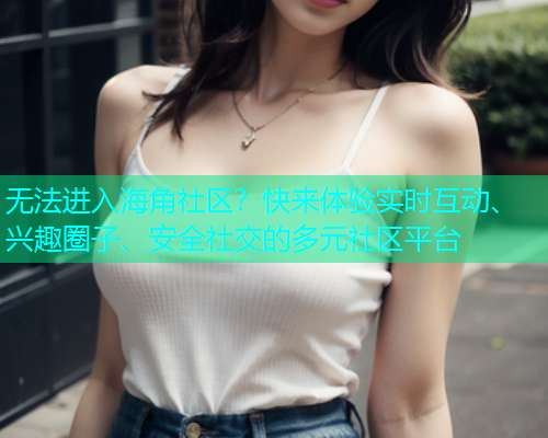 无法进入海角社区？快来体验实时互动、兴趣圈子、安全社交的多元社区平台