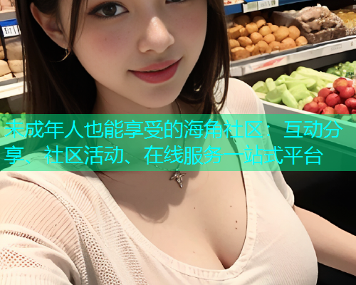 未成年人也能享受的海角社区：互动分享、社区活动、在线服务一站式平台