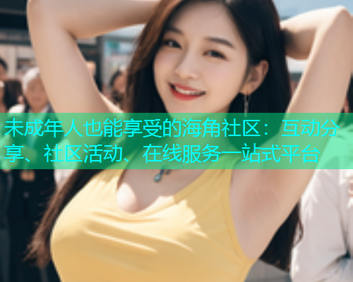 未成年人也能享受的海角社区：互动分享、社区活动、在线服务一站式平台