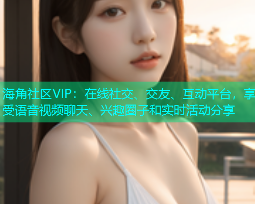 海角社区VIP：在线社交、交友、互动平台，享受语音视频聊天、兴趣圈子和实时活动分享