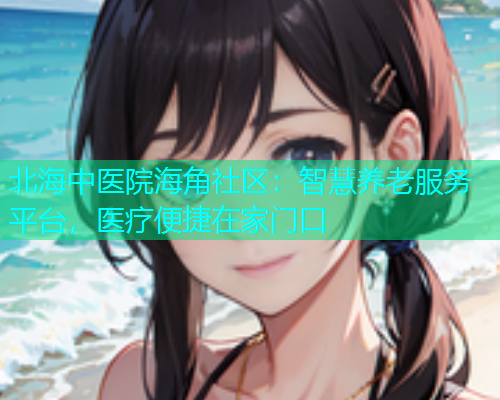 北海中医院海角社区：智慧养老服务平台，医疗便捷在家门口