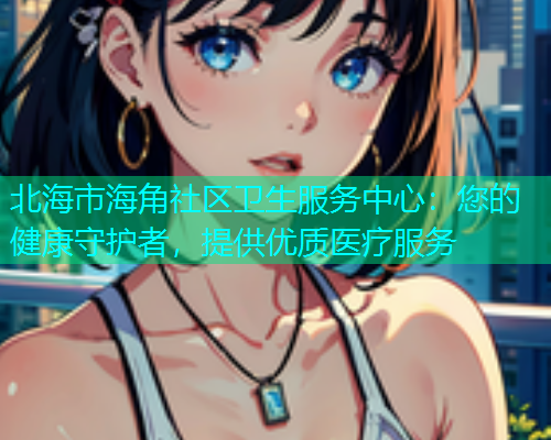 北海市海角社区卫生服务中心：您的健康守护者，提供优质医疗服务