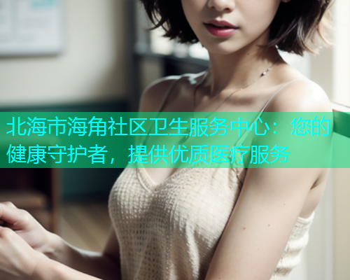 北海市海角社区卫生服务中心：您的健康守护者，提供优质医疗服务
