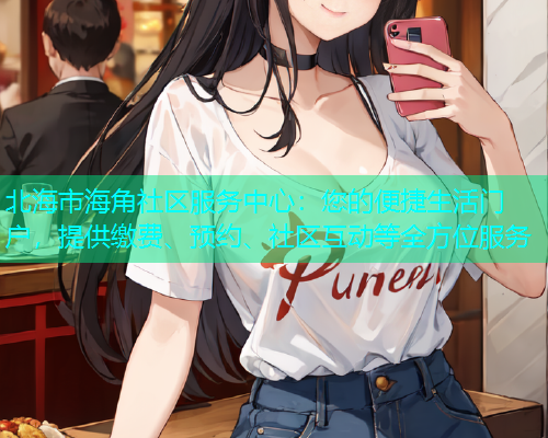 北海市海角社区服务中心：您的便捷生活门户，提供缴费、预约、社区互动等全方位服务