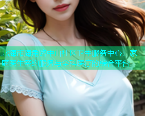 北海市海角路中山社区卫生服务中心：家庭医生签约服务与全科医疗的综合平台
