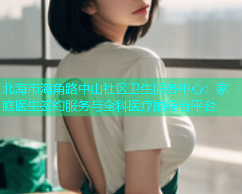 北海市海角路中山社区卫生服务中心：家庭医生签约服务与全科医疗的综合平台
