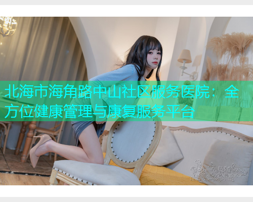 北海市海角路中山社区服务医院：全方位健康管理与康复服务平台