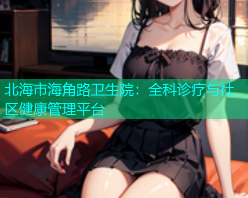 北海市海角路卫生院：全科诊疗与社区健康管理平台