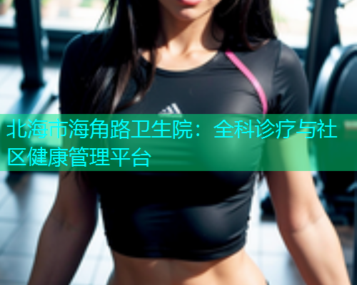 北海市海角路卫生院：全科诊疗与社区健康管理平台