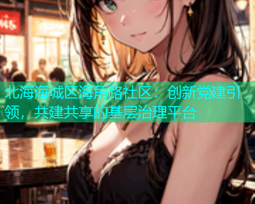 北海海城区海角路社区：创新党建引领，共建共享的基层治理平台