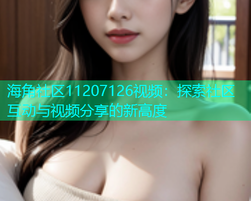 海角社区11207126视频：探索社区互动与视频分享的新高度