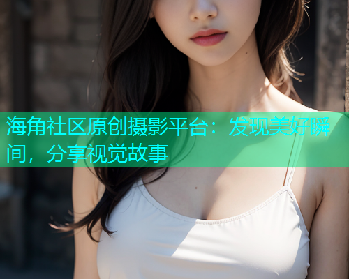海角社区原创摄影平台：发现美好瞬间，分享视觉故事