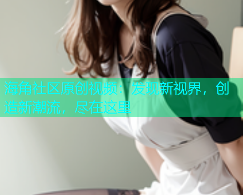 海角社区原创视频：发现新视界，创造新潮流，尽在这里