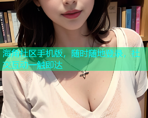 海角社区手机版，随时随地登录，社交互动一触即达