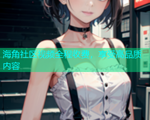 海角社区视频全程收费，享受高品质内容