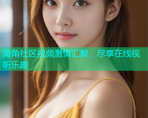 海角社区视频激情汇聚，尽享在线视听乐趣