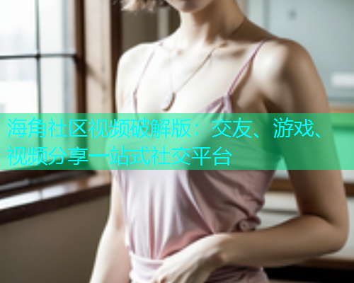 海角社区视频破解版：交友、游戏、视频分享一站式社交平台