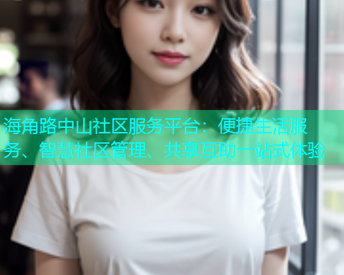 海角路中山社区服务平台：便捷生活服务、智慧社区管理、共享互助一站式体验