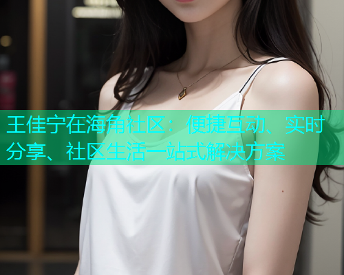王佳宁在海角社区：便捷互动、实时分享、社区生活一站式解决方案