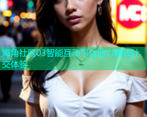 海角社区03智能互动平台助力高效社交体验