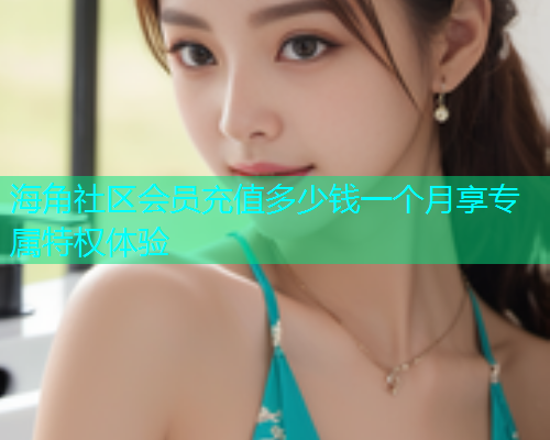 海角社区会员充值多少钱一个月享专属特权体验