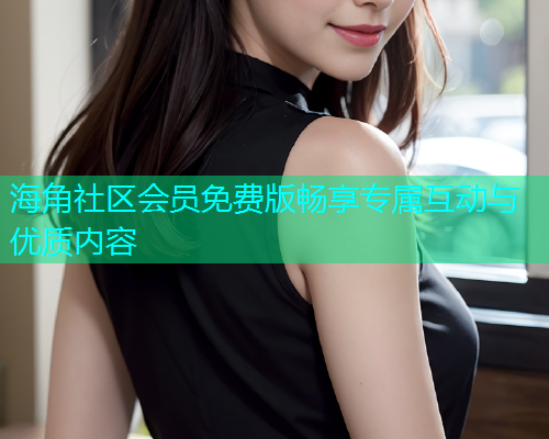 海角社区会员免费版畅享专属互动与优质内容